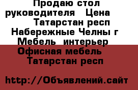 Продаю стол руководителя › Цена ­ 5 200 - Татарстан респ., Набережные Челны г. Мебель, интерьер » Офисная мебель   . Татарстан респ.